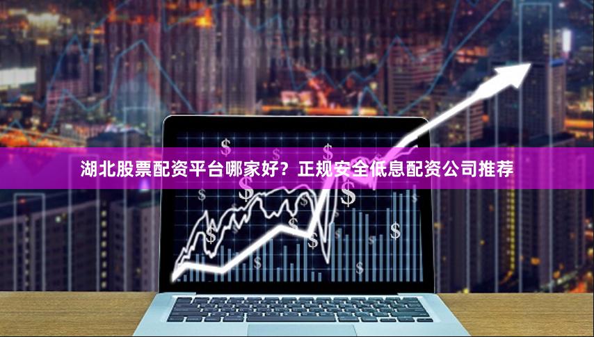 湖北股票配资平台哪家好？正规安全低息配资公司推荐