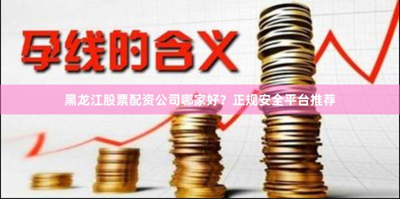 黑龙江股票配资公司哪家好？正规安全平台推荐