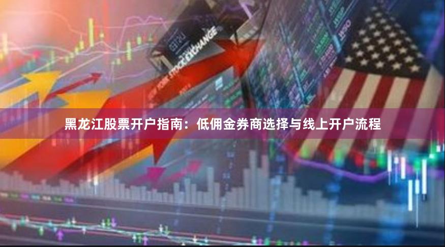 黑龙江股票开户指南：低佣金券商选择与线上开户流程