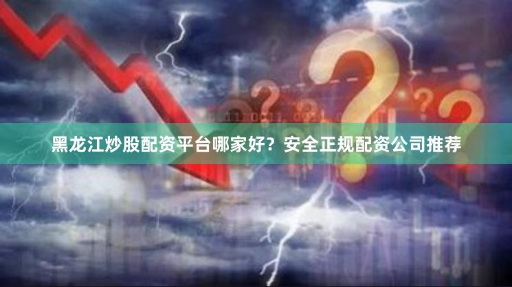 黑龙江炒股配资平台哪家好？安全正规配资公司推荐