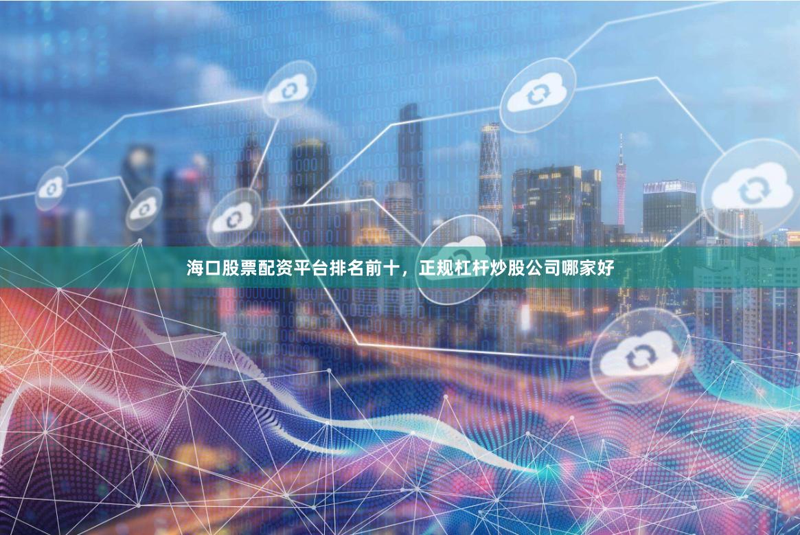 海口股票配资平台排名前十，正规杠杆炒股公司哪家好