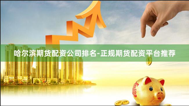 哈尔滨期货配资公司排名-正规期货配资平台推荐