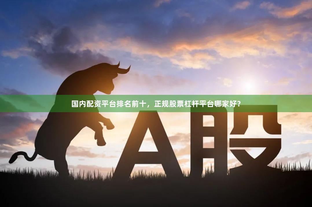 国内配资平台排名前十，正规股票杠杆平台哪家好？