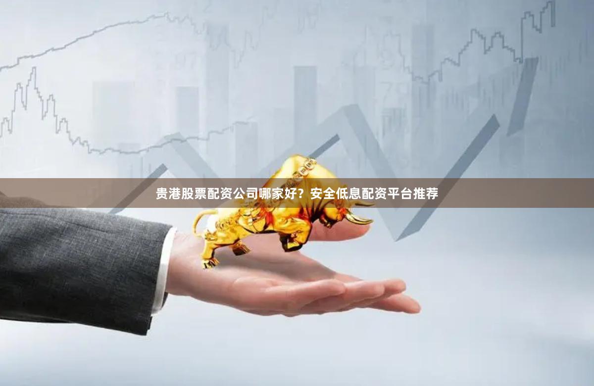 贵港股票配资公司哪家好？安全低息配资平台推荐