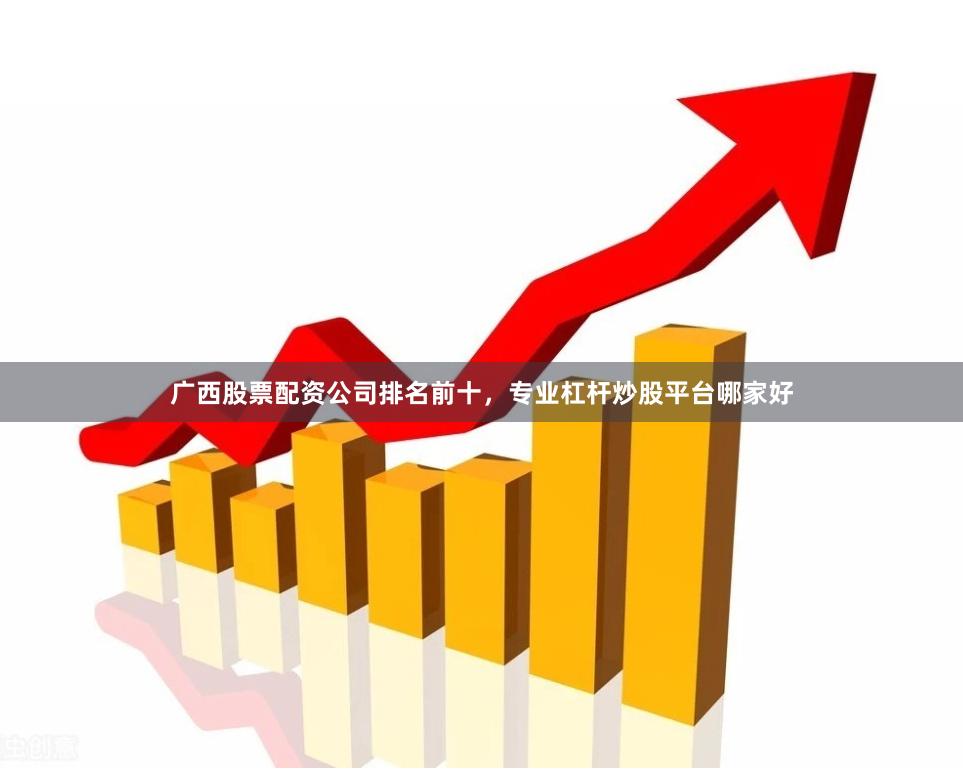 广西股票配资公司排名前十，专业杠杆炒股平台哪家好