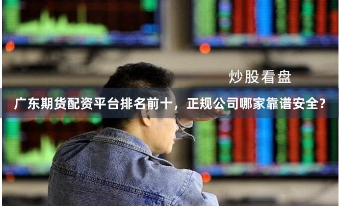 广东期货配资平台排名前十，正规公司哪家靠谱安全？
